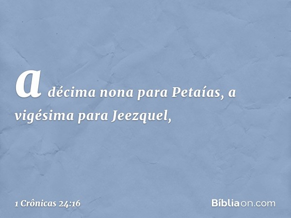 a décima nona para Petaías,
a vigésima para Jeezquel, -- 1 Crônicas 24:16