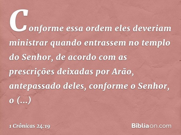 Conforme essa ordem eles deveriam ministrar quando entrassem no templo do Senhor, de acordo com as prescrições deixadas por Arão, antepassado deles, conforme o 