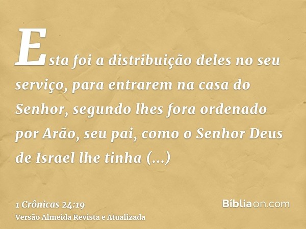 Esta foi a distribuição deles no seu serviço, para entrarem na casa do Senhor, segundo lhes fora ordenado por Arão, seu pai, como o Senhor Deus de Israel lhe ti