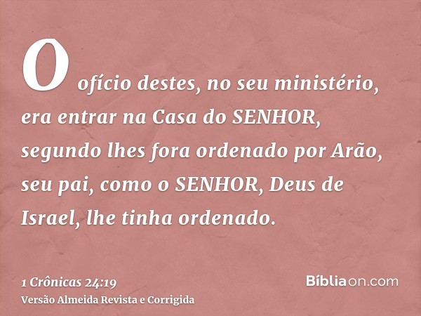 O ofício destes, no seu ministério, era entrar na Casa do SENHOR, segundo lhes fora ordenado por Arão, seu pai, como o SENHOR, Deus de Israel, lhe tinha ordenad