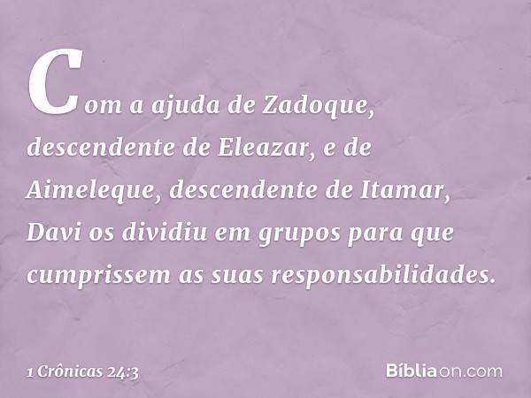 Com a ajuda de Zadoque, descendente de Eleazar, e de Aimeleque, descendente de Itamar, Davi os dividiu em grupos para que cumprissem as suas responsabilidades. 