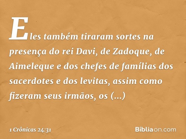 Eles também tiraram sortes na presença do rei Davi, de Zadoque, de Aimeleque e dos chefes de famílias dos sacerdotes e dos levitas, assim como fizeram seus irmã