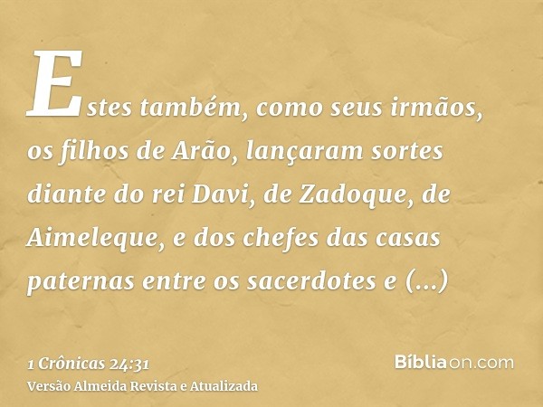 Estes também, como seus irmãos, os filhos de Arão, lançaram sortes diante do rei Davi, de Zadoque, de Aimeleque, e dos chefes das casas paternas entre os sacerd