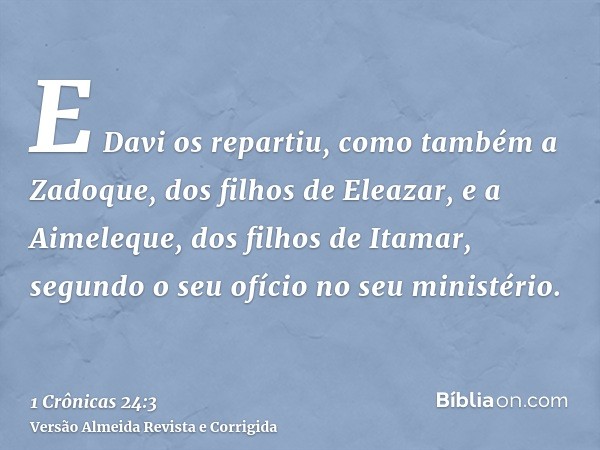 E Davi os repartiu, como também a Zadoque, dos filhos de Eleazar, e a Aimeleque, dos filhos de Itamar, segundo o seu ofício no seu ministério.