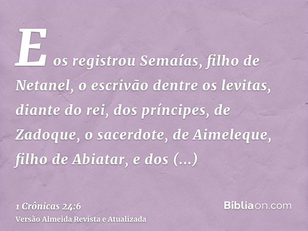 E os registrou Semaías, filho de Netanel, o escrivão dentre os levitas, diante do rei, dos príncipes, de Zadoque, o sacerdote, de Aimeleque, filho de Abiatar, e