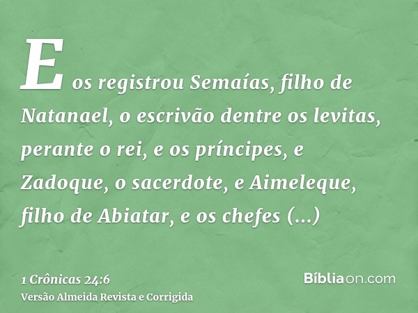 E os registrou Semaías, filho de Natanael, o escrivão dentre os levitas, perante o rei, e os príncipes, e Zadoque, o sacerdote, e Aimeleque, filho de Abiatar, e