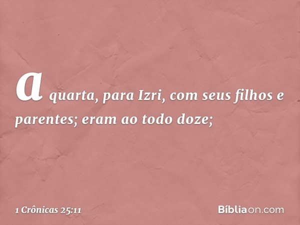 a quarta, para Izri,
com seus filhos e parentes;
eram ao todo doze; -- 1 Crônicas 25:11