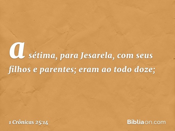 a sétima, para Jesarela,
com seus filhos e parentes;
eram ao todo doze; -- 1 Crônicas 25:14