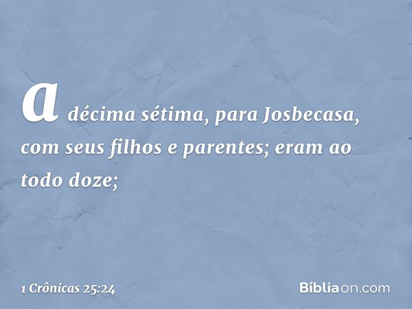 a décima sétima, para Josbecasa,
com seus filhos e parentes;
eram ao todo doze; -- 1 Crônicas 25:24