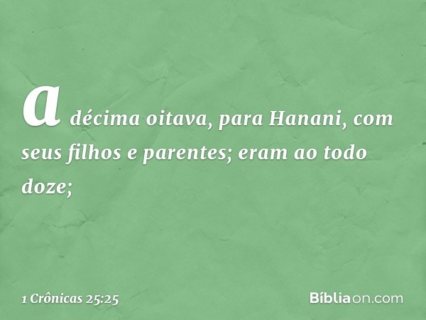 a décima oitava, para Hanani,
com seus filhos e parentes;
eram ao todo doze; -- 1 Crônicas 25:25