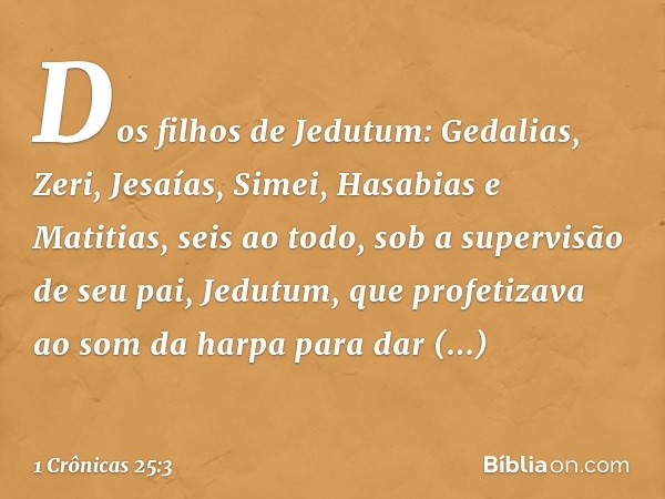 Dos filhos de Jedutum:
Gedalias, Zeri, Jesaías, Simei, Hasabias e Matitias, seis ao todo, sob a supervisão de seu pai, Jedutum, que profetizava ao som da harpa 