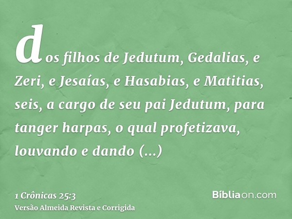 dos filhos de Jedutum, Gedalias, e Zeri, e Jesaías, e Hasabias, e Matitias, seis, a cargo de seu pai Jedutum, para tanger harpas, o qual profetizava, louvando e
