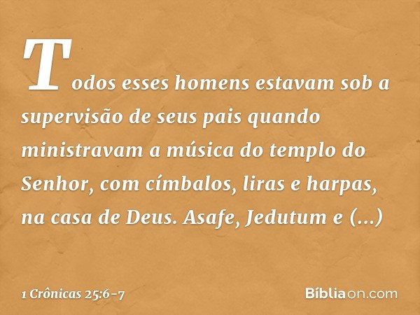 Todos esses homens estavam sob a supervisão de seus pais quando ministravam a música do templo do Senhor, com címbalos, liras e harpas, na casa de Deus. Asafe, 