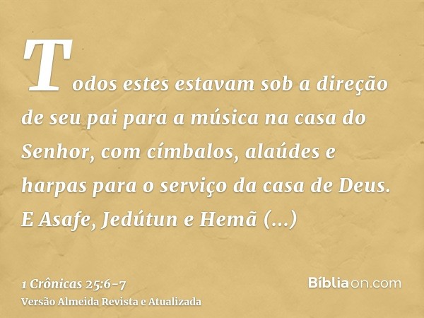 Todos estes estavam sob a direção de seu pai para a música na casa do Senhor, com címbalos, alaúdes e harpas para o serviço da casa de Deus. E Asafe, Jedútun e 