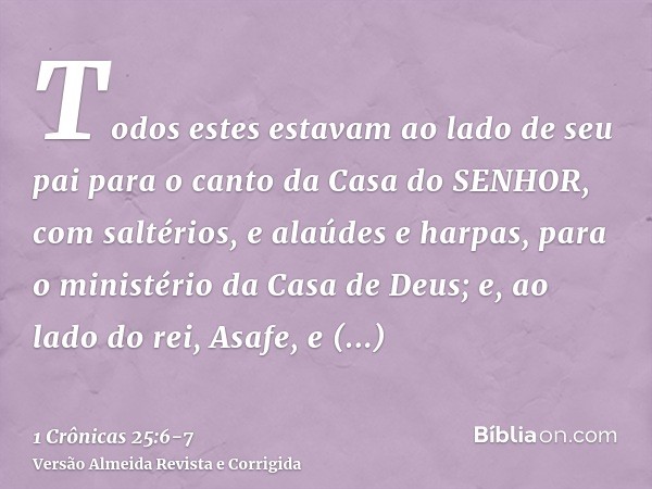 Todos estes estavam ao lado de seu pai para o canto da Casa do SENHOR, com saltérios, e alaúdes e harpas, para o ministério da Casa de Deus; e, ao lado do rei, 