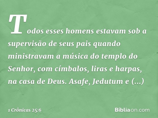 Todos esses homens estavam sob a supervisão de seus pais quando ministravam a música do templo do Senhor, com címbalos, liras e harpas, na casa de Deus. Asafe, 