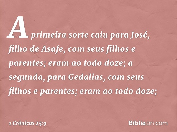 A primeira sorte caiu para José,
filho de Asafe,
com seus filhos e parentes;
eram ao todo doze;
a segunda, para Gedalias,
com seus filhos e parentes;
eram ao to