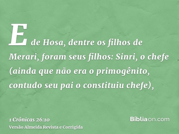 E de Hosa, dentre os filhos de Merari, foram seus filhos: Sinri, o chefe (ainda que não era o primogênito, contudo seu pai o constituiu chefe),