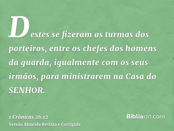 Destes se fizeram as turmas dos porteiros, entre os chefes dos homens da guarda, igualmente com os seus irmãos, para ministrarem na Casa do SENHOR.
