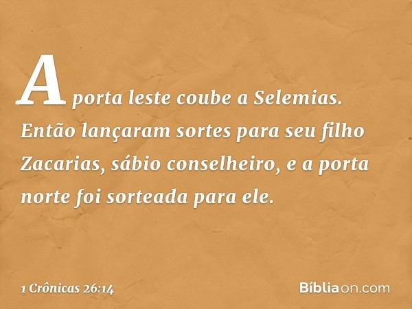 A porta leste coube a Selemias. Então lançaram sortes para seu filho Zacarias, sábio conselheiro, e a porta norte foi sorteada para ele. -- 1 Crônicas 26:14