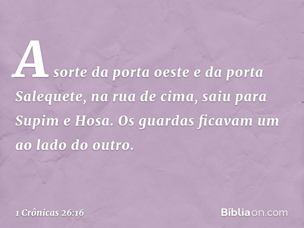 A sorte da porta oeste e da porta Salequete, na rua de cima, saiu para Supim e Hosa. Os guardas ficavam um ao lado do outro. -- 1 Crônicas 26:16