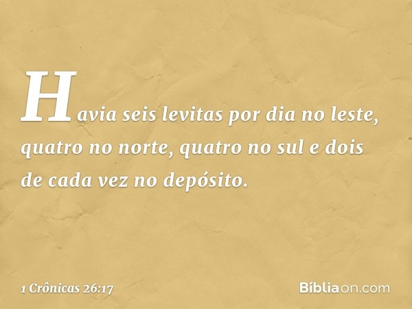 Havia seis levitas por dia no leste, quatro no norte, quatro no sul e dois de cada vez no depósito. -- 1 Crônicas 26:17