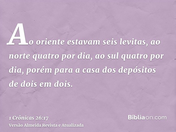 Ao oriente estavam seis levitas, ao norte quatro por dia, ao sul quatro por dia, porém para a casa dos depósitos de dois em dois.