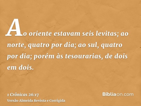Ao oriente estavam seis levitas; ao norte, quatro por dia; ao sul, quatro por dia; porém às tesourarias, de dois em dois.