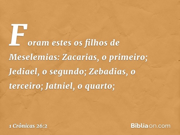 Foram estes os filhos de Meselemias:
Zacarias, o primeiro;
Jediael, o segundo;
Zebadias, o terceiro;
Jatniel, o quarto; -- 1 Crônicas 26:2