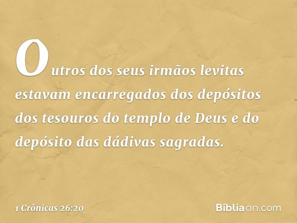 Outros dos seus irmãos levitas estavam encarregados dos depósitos dos tesouros do templo de Deus e do depósito das dádivas sagradas. -- 1 Crônicas 26:20