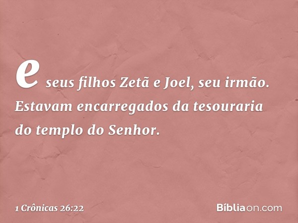 e seus filhos Zetã e Joel, seu irmão. Estavam encarregados da tesouraria do templo do Senhor. -- 1 Crônicas 26:22