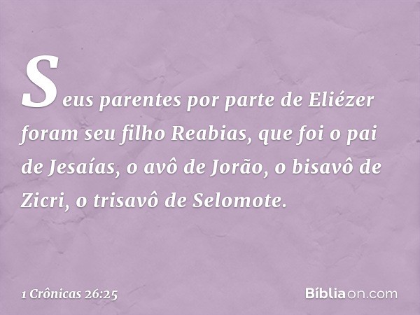 Seus parentes por parte de Eliézer foram seu filho Reabias, que foi o pai de Jesaías, o avô de Jorão, o bisavô de Zicri, o trisavô de Selomote. -- 1 Crônicas 26