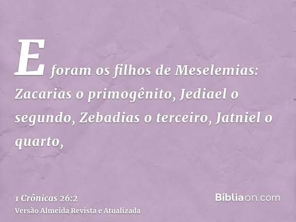 E foram os filhos de Meselemias: Zacarias o primogênito, Jediael o segundo, Zebadias o terceiro, Jatniel o quarto,