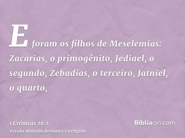 E foram os filhos de Meselemias: Zacarias, o primogênito, Jediael, o segundo, Zebadias, o terceiro, Jatniel, o quarto,