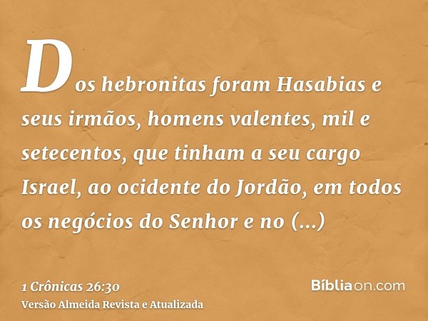 Dos hebronitas foram Hasabias e seus irmãos, homens valentes, mil e setecentos, que tinham a seu cargo Israel, ao ocidente do Jordão, em todos os negócios do Se