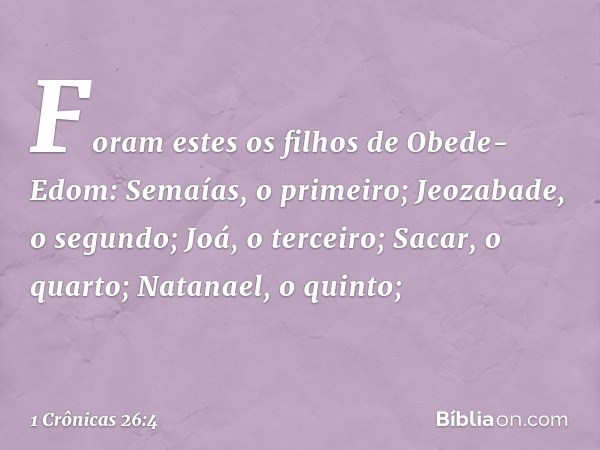 Foram estes os filhos de Obede-Edom:
Semaías, o primeiro;
Jeozabade, o segundo;
Joá, o terceiro;
Sacar, o quarto;
Natanael, o quinto; -- 1 Crônicas 26:4