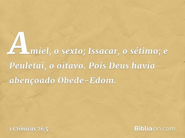 Amiel, o sexto;
Issacar, o sétimo;
e Peuletai, o oitavo.
Pois Deus havia abençoado
Obede-Edom. -- 1 Crônicas 26:5