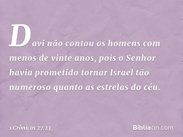 Davi não contou os homens com menos de vinte anos, pois o Senhor havia prometido tornar Israel tão numeroso quanto as estrelas do céu. -- 1 Crônicas 27:23