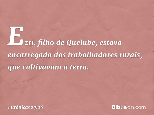 Ezri, filho de Quelube, estava encarregado dos trabalhadores rurais, que cultivavam a terra. -- 1 Crônicas 27:26