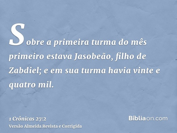 Sobre a primeira turma do mês primeiro estava Jasobeão, filho de Zabdiel; e em sua turma havia vinte e quatro mil.