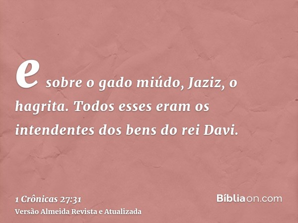 e sobre o gado miúdo, Jaziz, o hagrita. Todos esses eram os intendentes dos bens do rei Davi.