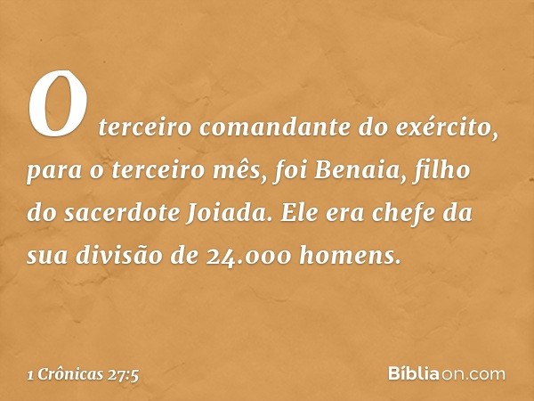 O terceiro comandante do exército, para o terceiro mês, foi Benaia, filho do sacerdote Joiada. Ele era chefe da sua divisão de 24.000 homens. -- 1 Crônicas 27:5