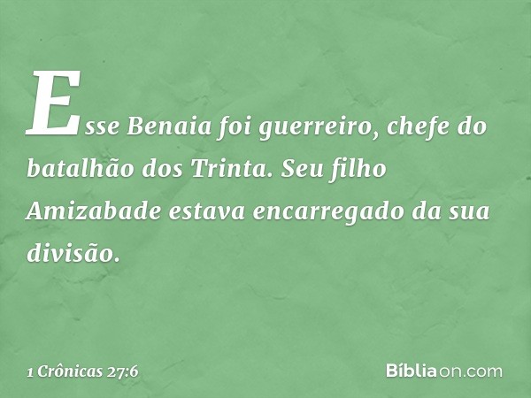 Esse Benaia foi guerreiro, chefe do batalhão dos Trinta. Seu filho Amizabade estava encarregado da sua divisão. -- 1 Crônicas 27:6