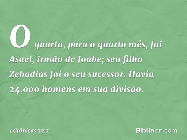 O quarto, para o quarto mês, foi Asael, irmão de Joabe; seu filho Zebadias foi o seu sucessor. Havia 24.000 homens em sua divisão. -- 1 Crônicas 27:7