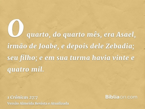 O quarto, do quarto mês, era Asael, irmão de Joabe, e depois dele Zebadia; seu filho; e em sua turma havia vinte e quatro mil.