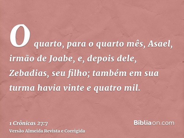 O quarto, para o quarto mês, Asael, irmão de Joabe, e, depois dele, Zebadias, seu filho; também em sua turma havia vinte e quatro mil.
