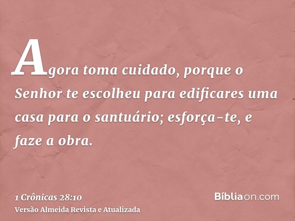 Agora toma cuidado, porque o Senhor te escolheu para edificares uma casa para o santuário; esforça-te, e faze a obra.