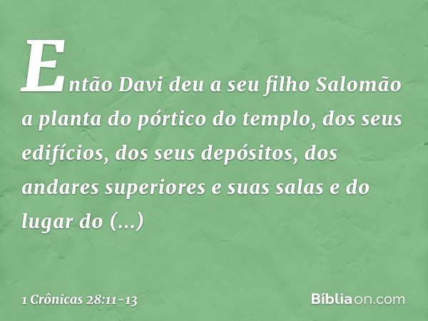 Então Davi deu a seu filho Salomão a planta do pórtico do templo, dos seus edifícios, dos seus depósitos, dos andares superiores e suas salas e do lugar do prop