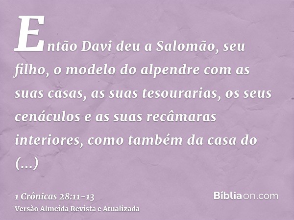 Então Davi deu a Salomão, seu filho, o modelo do alpendre com as suas casas, as suas tesourarias, os seus cenáculos e as suas recâmaras interiores, como também