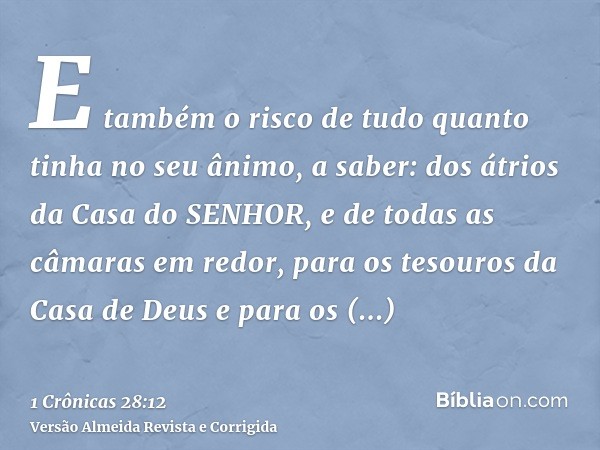 E também o risco de tudo quanto tinha no seu ânimo, a saber: dos átrios da Casa do SENHOR, e de todas as câmaras em redor, para os tesouros da Casa de Deus e pa
